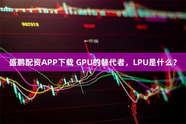 盛鹏配资APP下载 GPU的替代者，LPU是什么？