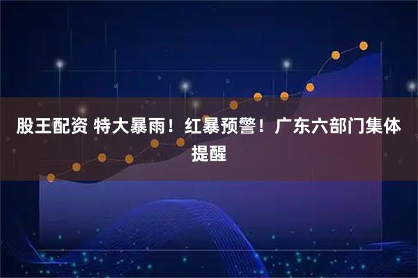 股王配资 特大暴雨!红暴预警!广东六部门集体提醒