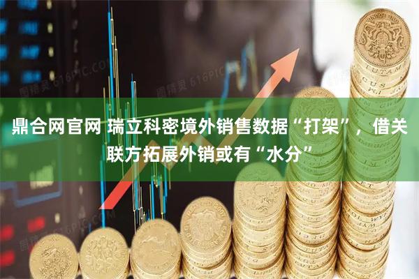鼎合网官网 瑞立科密境外销售数据“打架”，借关联方拓展外销或有“水分”