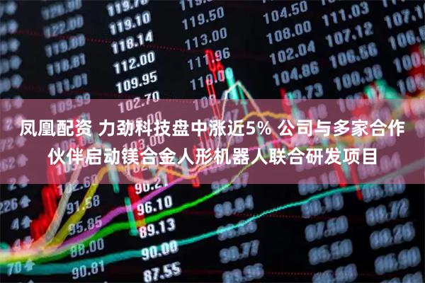 凤凰配资 力劲科技盘中涨近5% 公司与多家合作伙伴启动镁合金人形机器人联合研发项目