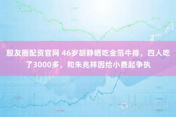 股友圈配资官网 46岁胡静晒吃金箔牛排，四人吃了3000多，和朱兆祥因给小费起争执