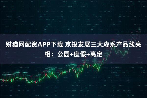 财猫网配资APP下载 京投发展三大森系产品线亮相：公园+度假+高定