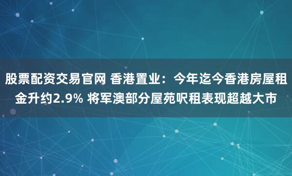 股票配资交易官网 香港置业：今年迄今香港房屋租金升约2.9% 将军澳部分屋苑呎租表现超越大市