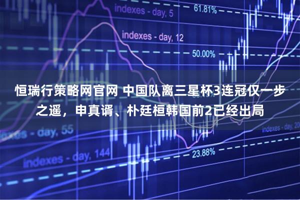 恒瑞行策略网官网 中国队离三星杯3连冠仅一步之遥，申真谞、朴廷桓韩国前2已经出局